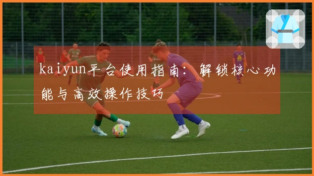 kaiyun平台使用指南：解锁核心功能与高效操作技巧