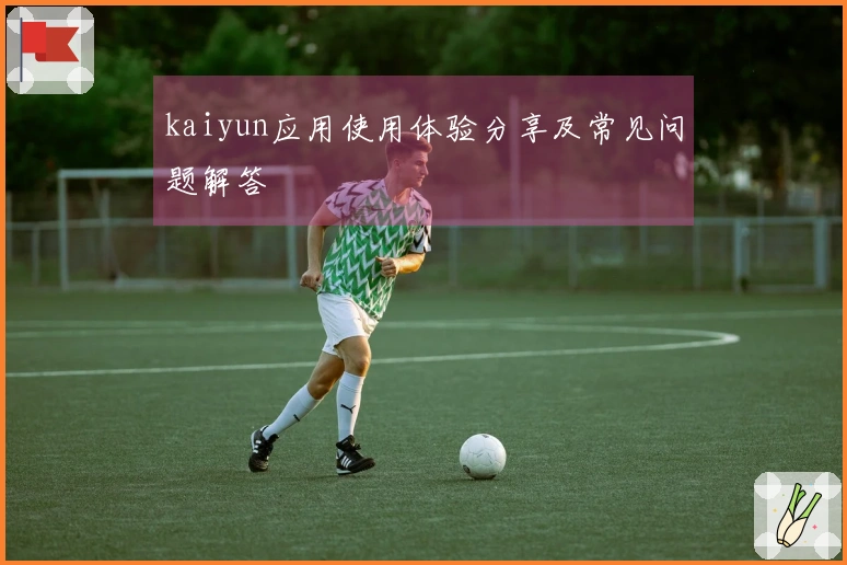 kaiyun应用使用体验分享及常见问题解答