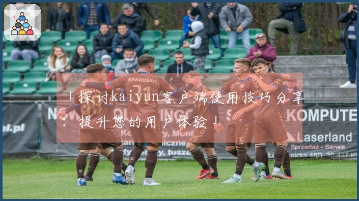 「探讨kaiyun客户端使用技巧分享：提升您的用户体验」