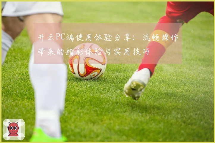 开云PC端使用体验分享：流畅操作带来的精彩体验与实用技巧